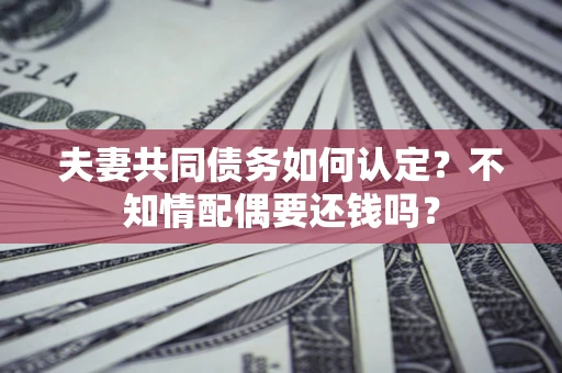 济南夫妻共同债务如何认定？不知情配偶要还钱吗？
